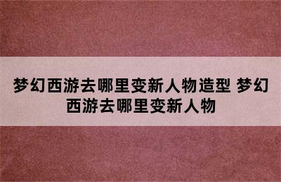 梦幻西游去哪里变新人物造型 梦幻西游去哪里变新人物